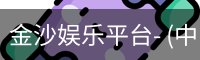 金沙娱乐平台- (中国)官方网站-官方通道-JINSHA